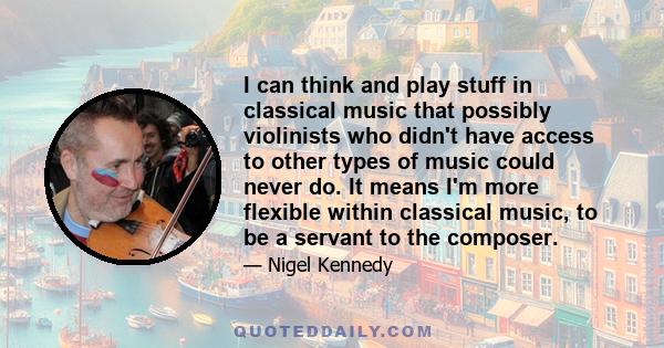 I can think and play stuff in classical music that possibly violinists who didn't have access to other types of music could never do. It means I'm more flexible within classical music, to be a servant to the composer.