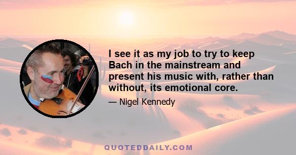 I see it as my job to try to keep Bach in the mainstream and present his music with, rather than without, its emotional core.