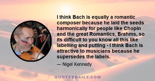 I think Bach is equally a romantic composer because he laid the seeds harmonically for people like Chopin and the great Romantics, Brahms, so its difficult to you know all this like labelling and putting - I think Bach