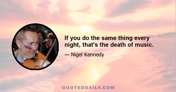 If you do the same thing every night, that's the death of music.