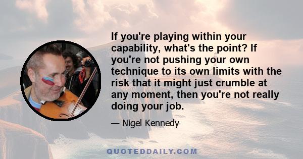 If you're playing within your capability, what's the point? If you're not pushing your own technique to its own limits with the risk that it might just crumble at any moment, then you're not really doing your job.