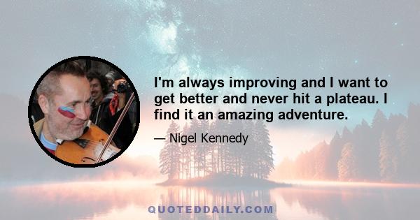 I'm always improving and I want to get better and never hit a plateau. I find it an amazing adventure.