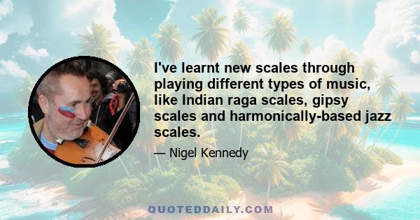 I've learnt new scales through playing different types of music, like Indian raga scales, gipsy scales and harmonically-based jazz scales.