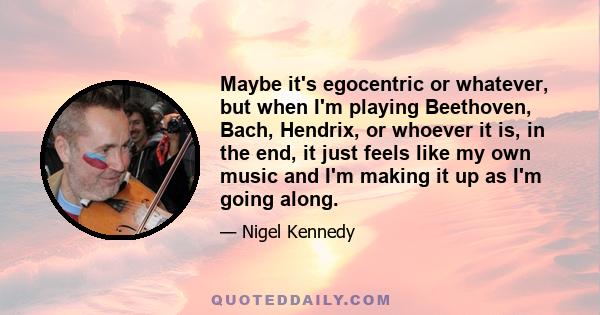 Maybe it's egocentric or whatever, but when I'm playing Beethoven, Bach, Hendrix, or whoever it is, in the end, it just feels like my own music and I'm making it up as I'm going along.