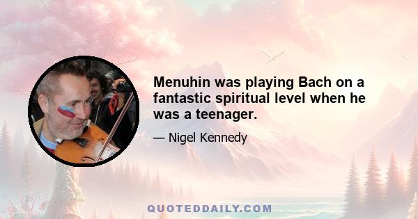 Menuhin was playing Bach on a fantastic spiritual level when he was a teenager.