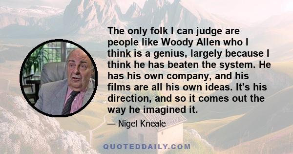 The only folk I can judge are people like Woody Allen who I think is a genius, largely because I think he has beaten the system. He has his own company, and his films are all his own ideas. It's his direction, and so it 