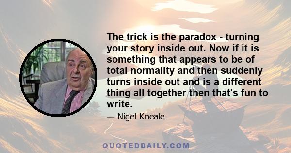 The trick is the paradox - turning your story inside out. Now if it is something that appears to be of total normality and then suddenly turns inside out and is a different thing all together then that's fun to write.