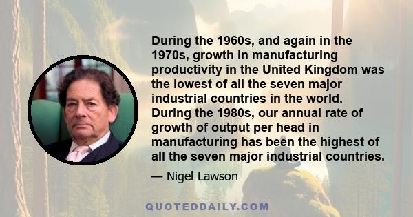 During the 1960s, and again in the 1970s, growth in manufacturing productivity in the United Kingdom was the lowest of all the seven major industrial countries in the world. During the 1980s, our annual rate of growth