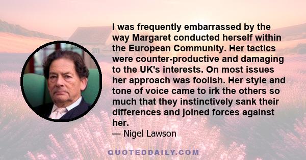 I was frequently embarrassed by the way Margaret conducted herself within the European Community. Her tactics were counter-productive and damaging to the UK's interests. On most issues her approach was foolish. Her