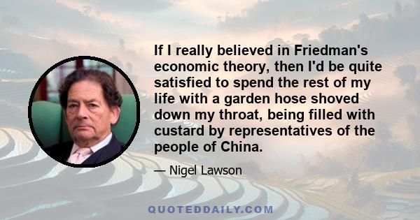 If I really believed in Friedman's economic theory, then I'd be quite satisfied to spend the rest of my life with a garden hose shoved down my throat, being filled with custard by representatives of the people of China.