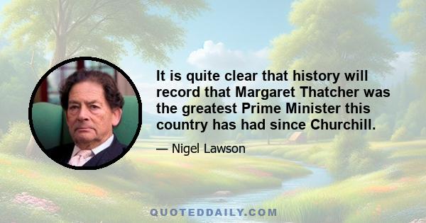 It is quite clear that history will record that Margaret Thatcher was the greatest Prime Minister this country has had since Churchill.