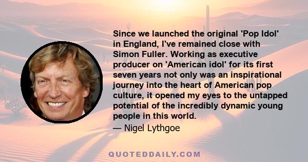 Since we launched the original 'Pop Idol' in England, I've remained close with Simon Fuller. Working as executive producer on 'American idol' for its first seven years not only was an inspirational journey into the