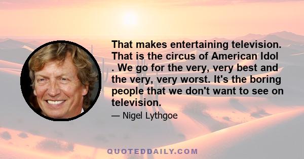 That makes entertaining television. That is the circus of American Idol . We go for the very, very best and the very, very worst. It's the boring people that we don't want to see on television.