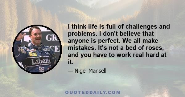 I think life is full of challenges and problems. I don't believe that anyone is perfect. We all make mistakes. It's not a bed of roses, and you have to work real hard at it.