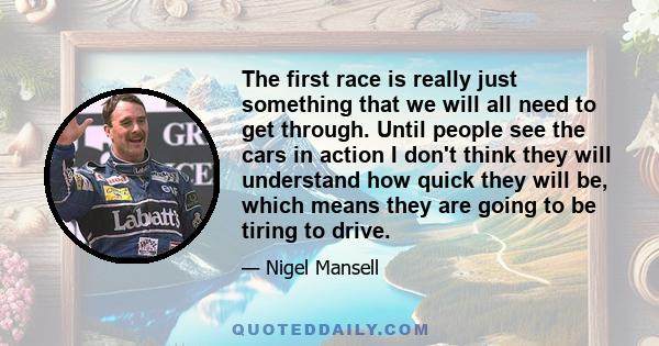 The first race is really just something that we will all need to get through. Until people see the cars in action I don't think they will understand how quick they will be, which means they are going to be tiring to