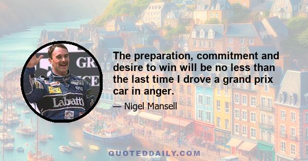 The preparation, commitment and desire to win will be no less than the last time I drove a grand prix car in anger.