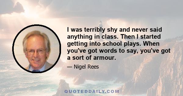 I was terribly shy and never said anything in class. Then I started getting into school plays. When you've got words to say, you've got a sort of armour.