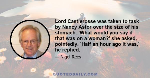 Lord Castlerosse was taken to task by Nancy Astor over the size of his stomach. 'What would you say if that was on a woman?' she asked, pointedly. 'Half an hour ago it was,' he replied.