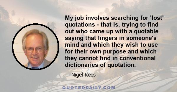 My job involves searching for 'lost' quotations - that is, trying to find out who came up with a quotable saying that lingers in someone's mind and which they wish to use for their own purpose and which they cannot find 