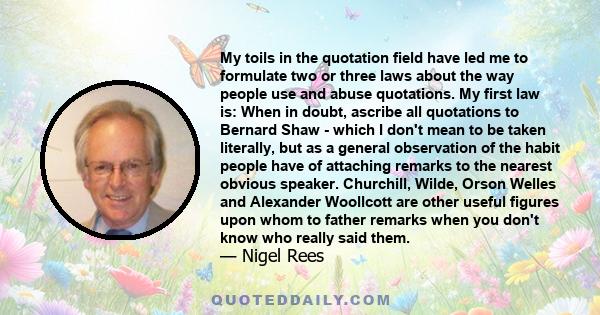 My toils in the quotation field have led me to formulate two or three laws about the way people use and abuse quotations. My first law is: When in doubt, ascribe all quotations to Bernard Shaw - which I don't mean to be 