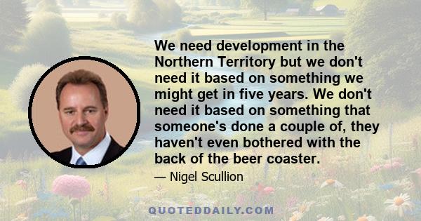 We need development in the Northern Territory but we don't need it based on something we might get in five years. We don't need it based on something that someone's done a couple of, they haven't even bothered with the