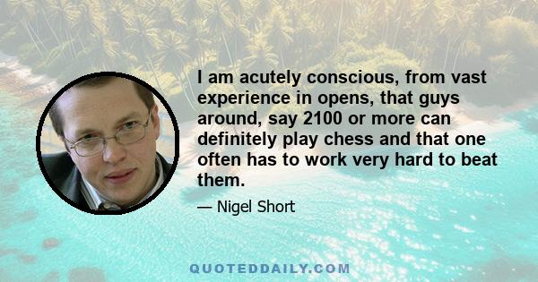 I am acutely conscious, from vast experience in opens, that guys around, say 2100 or more can definitely play chess and that one often has to work very hard to beat them.