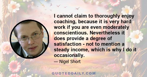 I cannot claim to thoroughly enjoy coaching, because it is very hard work if you are even moderately conscientious. Nevertheless it does provide a degree of satisfaction - not to mention a steady income, which is why I