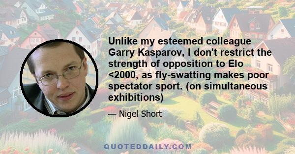 Unlike my esteemed colleague Garry Kasparov, I don't restrict the strength of opposition to Elo <2000, as fly-swatting makes poor spectator sport. (on simultaneous exhibitions)