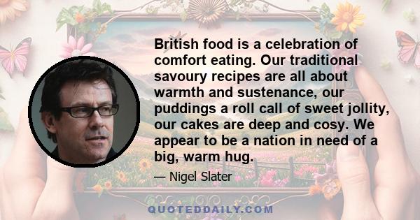 British food is a celebration of comfort eating. Our traditional savoury recipes are all about warmth and sustenance, our puddings a roll call of sweet jollity, our cakes are deep and cosy. We appear to be a nation in