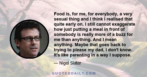 Food is, for me, for everybody, a very sexual thing and I think I realised that quite early on. I still cannot exaggerate how just putting a meal in front of somebody is really more of a buzz for me than anything. And I 