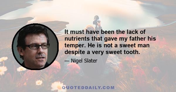 It must have been the lack of nutrients that gave my father his temper. He is not a sweet man despite a very sweet tooth.