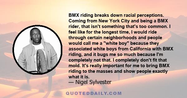 BMX riding breaks down racial perceptions. Coming from New York City and being a BMX rider, that isn't something that's too common. I feel like for the longest time, I would ride through certain neighborhoods and people 