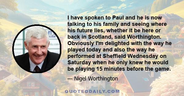 I have spoken to Paul and he is now talking to his family and seeing where his future lies, whether it be here or back in Scotland, said Worthington. Obviously I'm delighted with the way he played today and also the way 