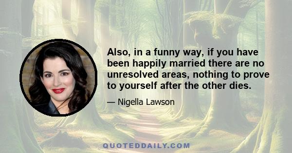 Also, in a funny way, if you have been happily married there are no unresolved areas, nothing to prove to yourself after the other dies.