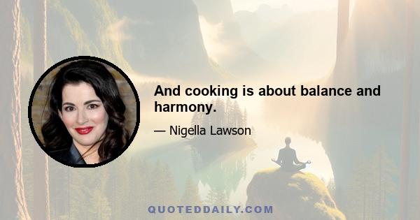 And cooking is about balance and harmony.