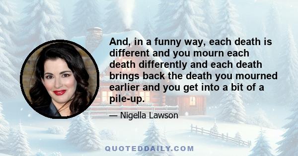 And, in a funny way, each death is different and you mourn each death differently and each death brings back the death you mourned earlier and you get into a bit of a pile-up.