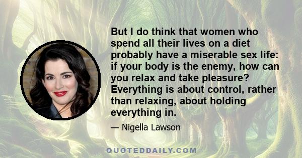 But I do think that women who spend all their lives on a diet probably have a miserable sex life: if your body is the enemy, how can you relax and take pleasure? Everything is about control, rather than relaxing, about