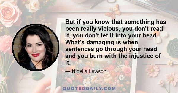 But if you know that something has been really vicious, you don't read it, you don't let it into your head. What's damaging is when sentences go through your head and you burn with the injustice of it.