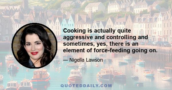 Cooking is actually quite aggressive and controlling and sometimes, yes, there is an element of force-feeding going on.