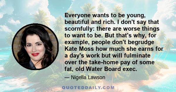 Everyone wants to be young, beautiful and rich. I don't say that scornfully: there are worse things to want to be. But that's why, for example, people don't begrudge Kate Moss how much she earns for a day's work but