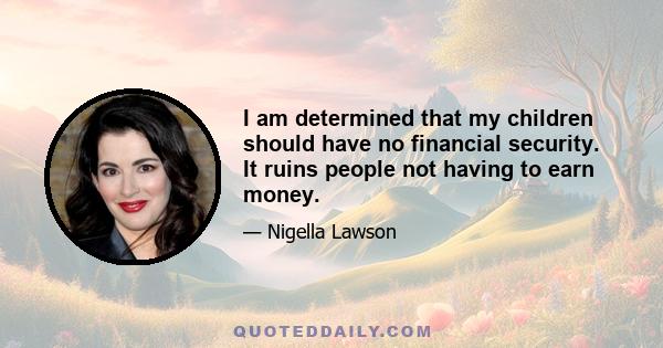 I am determined that my children should have no financial security. It ruins people not having to earn money.