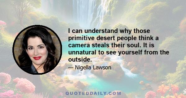 I can understand why those primitive desert people think a camera steals their soul. It is unnatural to see yourself from the outside.