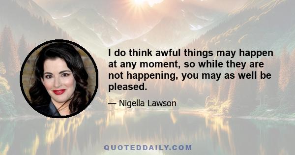 I do think awful things may happen at any moment, so while they are not happening, you may as well be pleased.