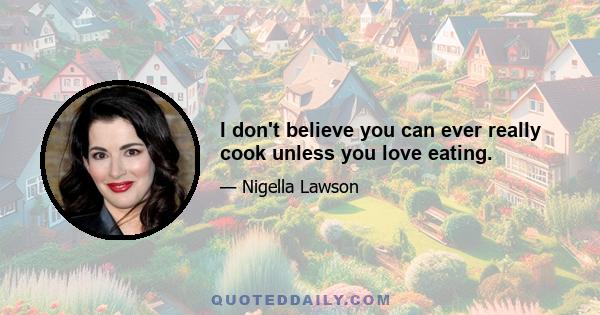 I don't believe you can ever really cook unless you love eating.