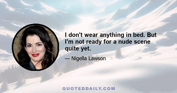 I don't wear anything in bed. But I'm not ready for a nude scene quite yet.