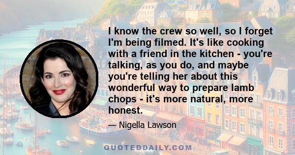 I know the crew so well, so I forget I'm being filmed. It's like cooking with a friend in the kitchen - you're talking, as you do, and maybe you're telling her about this wonderful way to prepare lamb chops - it's more