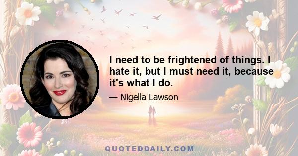 I need to be frightened of things. I hate it, but I must need it, because it's what I do.