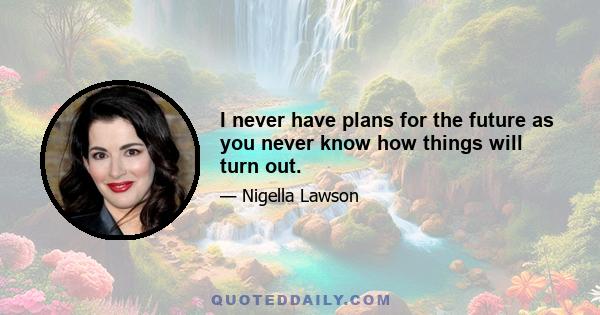 I never have plans for the future as you never know how things will turn out.