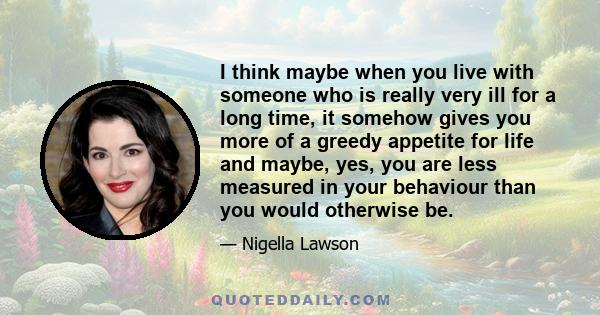 I think maybe when you live with someone who is really very ill for a long time, it somehow gives you more of a greedy appetite for life and maybe, yes, you are less measured in your behaviour than you would otherwise