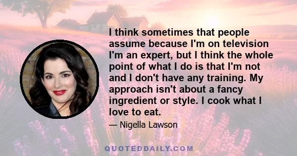 I think sometimes that people assume because I'm on television I'm an expert, but I think the whole point of what I do is that I'm not and I don't have any training. My approach isn't about a fancy ingredient or style.